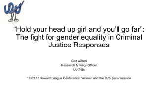 “Hold your head up girl and you’ll go far”:
The fight for gender equality in Criminal
Justice Responses
Gail Wilson
Research & Policy Officer
Up-2-Us
16.03.16 Howard League Conference: ‘Women and the CJS’ panel session
 