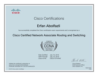 Cisco Certifications
Erfan Abolfazli
has successfully completed the Cisco certification exam requirements and is recognized as a
Cisco Certified Network Associate Routing and Switching
Date Certified
Valid Through
Cisco ID No.
July 19, 2016
July 19, 2019
CSCO12797842
Validate this certificate's authenticity at
www.cisco.com/go/verifycertificate
Certificate Verification No. 425704169466JKZN
Chuck Robbins
Chief Executive Officer
Cisco Systems, Inc.
© 2016 Cisco and/or its affiliates
7080574695
0726
 