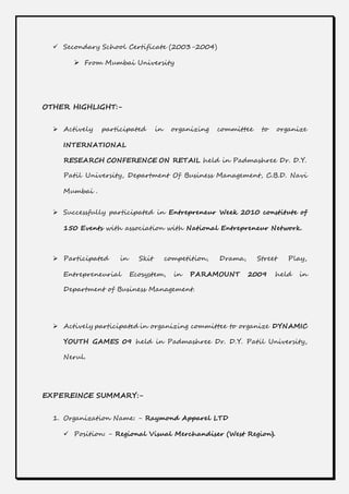  Secondary School Certificate (2003-2004)
 From Mumbai University
OTHER HIGHLIGHT:-
 Actively participated in organizing committee to organize
INTERNATIONAL
RESEARCH CONFERENCE ON RETAIL held in Padmashree Dr. D.Y.
Patil University, Department Of Business Management, C.B.D. Navi
Mumbai .
 Successfully participated in Entrepreneur Week 2010 constitute of
150 Events with association with National Entrepreneur Network.
 Participated in Skit competition, Drama, Street Play,
Entrepreneurial Ecosystem, in PARAMOUNT 2009 held in
Department of Business Management.
 Actively participated in organizing committee to organize DYNAMIC
YOUTH GAMES 09 held in Padmashree Dr. D.Y. Patil University,
Nerul.
EXPEREINCE SUMMARY:-
1. Organization Name: - Raymond Apparel LTD
 Position: - Regional Visual Merchandiser (West Region).
 