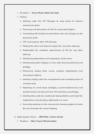  Duration: - Since March 2012 till date.
 Duties:-
 Working with the VM Manager & sales teams to achieve
commercial goals.
 Planning and Execution of VM all across West Region.
 Translating HO dockets & promotions into real designs on the
showroom floor.
 VM Trainings for store VM Champs.
 Making the store and fixtures layout for new store opening.
 Responsible for complete requirement of VM for new store
opening.
 Checklist preparations and submission of the same.
 Coordinating store display in line with brand guidelines and
strategy.
 Delivering weekly floor moves, window installations and
mannequin styling.
 Working closely with the management and marketing team to
increase sales.
 Reporting on mark down strategies, current performance and
market trends and planned the VM activities accordingly.
 Coordination with the vendors for best quotation and to get the
installation and printing, fabrication on time.
 Currently working on the commercial tracking system to track
the sale through the visual display.
2. Organization Name: - CENTRAL, Future Group
 Position: - Store Visual Merchandiser.
 