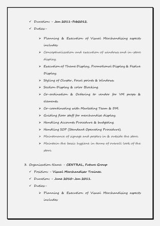  Duration: - Jan 2011-Feb2012.
 Duties:-
 Planning & Execution of Visual Merchandising aspects
includes
 Conceptualization and execution of windows and in-store
display.
 Execution of Theme Display, Promotional Display & Festive
Display.
 Styling of Cluster, Focal points & Windows.
 Section Display & color Blocking.
 Co-ordination & Ordering to vendor for VM props &
elements.
 Co-coordinating with Marketing Team & DM.
 Guiding floor staff for merchandise display.
 Handling Accounts Procedure & budgeting.
 Handling SOP (Standard Operating Procedure).
 Maintenance of signage and posters in & outside the store.
 Maintain the basic hygiene in terms of overall look of the
store.
3. Organization Name: - CENTRAL, Future Group
 Position: - Visual Merchandiser Trainee.
 Duration: - June 2010-Jan 2011.
 Duties:-
 Planning & Execution of Visual Merchandising aspects
includes
 