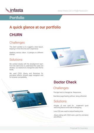 Proposal for business
www.infasta.com | info@infasta.com
A quick glance at our portfolio
Challenges
The client wanted us to suggest a best layout,
keeping in mind the end-user’s experience.
Applying various colors & designs to different
themes
CHURN
Solutions
We worked closely with the development team
from the client end, to understand the code and
develop our solutions to change the color theme
easily.
We used CSS3, jQuery and Bootstrap for
animation effects, smooth page navigation and
for browser compatibility.
Challenges
The App had to changed as Responsive .
Seamless page loading without being refreshed.
Doctor Check
Solutions
Angular JS was used for implement quick
searching feature and code re-designing.
Less CSS was used to reduce loading time.
JQuery along with CSS3 were used for animation
and effects.
Portfolio
 