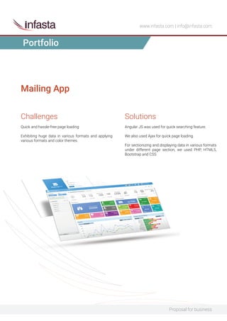 Proposal for business
www.infasta.com | info@infasta.com
Challenges
Quick and hassle-free page loading
Exhibiting huge data in various formats and applying
various formats and color themes.
Mailing App
Solutions
Angular JS was used for quick searching feature.
We also used Ajax for quick page loading.
For sectionizing and displaying data in various formats
under different page section, we used PHP, HTML5,
Bootstrap and CSS
Portfolio
 
