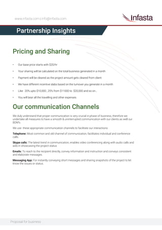 Proposal for business
www.infasta.com | info@infasta.com
Pricing and Sharing
Partnership Insights
• Our base price starts with $20/hr
• Your sharing will be calculated on the total business generated in a month
• Payment will be cleared as the project amount gets cleared from client
• We have different incentive slabs based on the turnover you generate in a month
• Like: 20% upto $10,000 , 25% from $11000 to $20,000 and so on…
• You will bear all the travelling and other expenses
Our communication Channels
We duly understand that proper communication is very crucial in phase of business, therefore we
undertake all measures to have a smooth & uninterrupted communication with our clients as well our
BDM’s.
We use these appropriate communication channels to facilitate our interactions:
Telephone: Most common and old channel of communication, facilitates individual and conference
calls.
Skype calls: The latest trend in communication, enables video conferencing along with audio calls and
aids in showcasing the project status
Emails: To reach to the recipient directly, convey information and instruction and conveys consistent
and elaborate messages.
Messaging App: For instantly conveying short messages and sharing snapshots of the project to let
know the issues or status.
 
