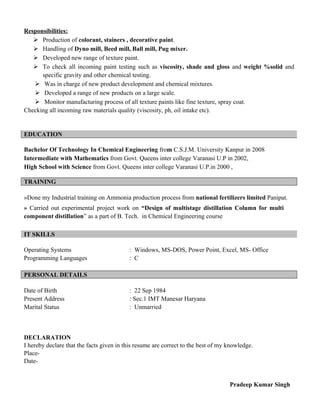 Responsibilities:
 Production of colorant, stainers , decorative paint.
 Handling of Dyno mill, Beed mill, Ball mill, Pug mixer.
 Developed new range of texture paint.
 To check all incoming paint testing such as viscosity, shade and gloss and weight %solid and
specific gravity and other chemical testing.
 Was in charge of new product development and chemical mixtures.
 Developed a range of new products on a large scale.
 Monitor manufacturing process of all texture paints like fine texture, spray coat.
Checking all incoming raw materials quality (viscosity, ph, oil intake etc).
EDUCATION
Bachelor Of Technology In Chemical Engineering from C.S.J.M. University Kanpur in 2008
Intermediate with Mathematics from Govt. Queens inter college Varanasi U.P in 2002,
High School with Science from Govt. Queens inter college Varanasi U.P.in 2000 ,
TRAINING
»Done my Industrial training on Ammonia production process from national fertilizers limited Panipat.
» Carried out experimental project work on “Design of multistage distillation Column for multi
component distillation” as a part of B. Tech. in Chemical Engineering course
IT SKILLS
Operating Systems : Windows, MS-DOS, Power Point, Excel, MS- Office
Programming Languages : C
PERSONAL DETAILS
Date of Birth : 22 Sep 1984
Present Address : Sec.1 IMT Manesar Haryana
Marital Status : Unmarried
DECLARATION
I hereby declare that the facts given in this resume are correct to the best of my knowledge.
Place-
Date-
Pradeep Kumar Singh
 