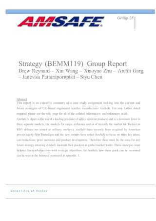U n i v e r s i t y o f E x e t e r
Strategy (BEMM119) Group Report
Drew Reynard – Xin Wang – Xiaoyao Zhu – Archit Garg
– Janevisa Pattarapornpisit – Siyu Chen
Group 28
Abstract
This report is an executive summary of a case study assignment looking into the current and
future strategies of UK-based engineered textiles manufacturer AmSafe. For any further detail
required please see the wiki page for all of the collated information and references used.
AmSafeBridport is the world’s leading provider of safety restraint products and is a dominant force in
three separate markets, the markets for cargo, airframes and as of recently the market for Tarian (an
RPG defence net aimed at military markets). AmSafe have recently been acquired by American
private-equity firm Transdigm and the new owners have asked AmSafe to focus on three key areas;
cost reductions, price increases and product development. Therefore these must be the aims for any
future strategy ensuring AmSafe maintain their position as global market leader. These strategies must
balance financial objectives with strategic objectives, for AmSafe how these goals can be measured
can be seen in the balanced scorecard in appendix 1.
 