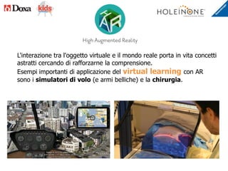 L'interazione tra l'oggetto virtuale e il mondo reale porta in vita concetti
astratti cercando di rafforzarne la comprensione.
Esempi importanti di applicazione del virtual learning con AR
sono i simulatori di volo (e armi belliche) e la chirurgia.
 