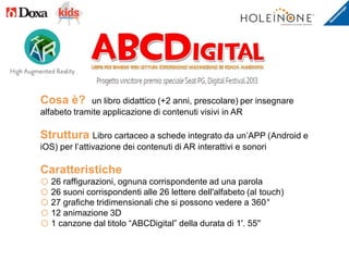 Cosa è? un libro didattico (+2 anni, prescolare) per insegnare
alfabeto tramite applicazione di contenuti visivi in AR
Struttura Libro cartaceo a schede integrato da un’APP (Android e
iOS) per l’attivazione dei contenuti di AR interattivi e sonori
Caratteristiche
o 26 raffigurazioni, ognuna corrispondente ad una parola
o 26 suoni corrispondenti alle 26 lettere dell'alfabeto (al touch)
o 27 grafiche tridimensionali che si possono vedere a 360°
o 12 animazione 3D
o 1 canzone dal titolo “ABCDigital” della durata di 1'. 55''
 