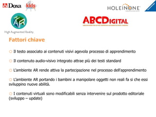 Fattori chiave
o Il testo associato ai contenuti visivi agevola processo di apprendimento
o Il contenuto audio-visivo integrato attrae più dei testi standard
o L’ambiente AR rende attiva la partecipazione nel processo dell'apprendimento
o L’ambiente AR portando i bambini a manipolare oggetti non reali fa si che essi
sviluppino nuove abilità.
o I contenuti virtuali sono modificabili senza intervenire sul prodotto editoriale
(sviluppo – update)
 