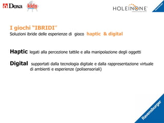 I giochi “IBRIDI”
Soluzioni ibride delle esperienze di gioco haptic & digital
Haptic legati alla percezione tattile e alla manipolazione degli oggetti
Digital supportati dalla tecnologia digitale e dalla rappresentazione virtuale
di ambienti e esperienze (polisensoriali)
 