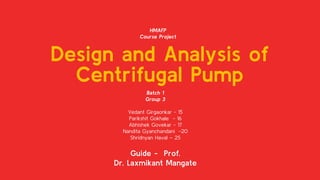 Design and Analysis of
Centrifugal Pump
Batch 1
Group 3
Vedant Girgaonkar - 15
Parikshit Gokhale - 16
Abhishek Govekar - 17
Nandita Gyanchandani -20
Shridnyan Haval – 25
Guide - Prof.
Dr. Laxmikant Mangate
HMAFP
Course Project
 