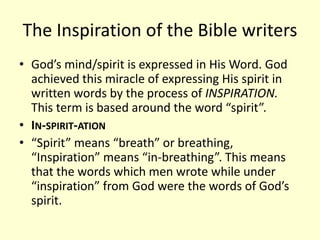 The Inspiration of the Bible writers
• God’s mind/spirit is expressed in His Word. God
achieved this miracle of expressing His spirit in
written words by the process of INSPIRATION.
This term is based around the word “spirit”.
• IN-SPIRIT-ATION
• “Spirit” means “breath” or breathing,
“Inspiration” means “in-breathing”. This means
that the words which men wrote while under
“inspiration” from God were the words of God’s
spirit.
 