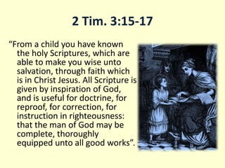 2 Tim. 3:15-17
“From a child you have known
the holy Scriptures, which are
able to make you wise unto
salvation, through faith which
is in Christ Jesus. All Scripture is
given by inspiration of God,
and is useful for doctrine, for
reproof, for correction, for
instruction in righteousness:
that the man of God may be
complete, thoroughly
equipped unto all good works”.
 