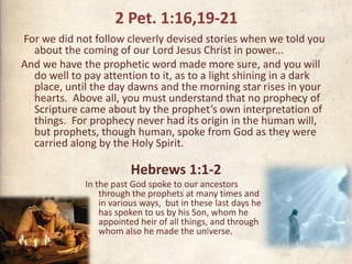 2 Pet. 1:16,19-21
For we did not follow cleverly devised stories when we told you
about the coming of our Lord Jesus Christ in power...
And we have the prophetic word made more sure, and you will
do well to pay attention to it, as to a light shining in a dark
place, until the day dawns and the morning star rises in your
hearts. Above all, you must understand that no prophecy of
Scripture came about by the prophet’s own interpretation of
things. For prophecy never had its origin in the human will,
but prophets, though human, spoke from God as they were
carried along by the Holy Spirit.
Hebrews 1:1-2
In the past God spoke to our ancestors
through the prophets at many times and
in various ways, but in these last days he
has spoken to us by his Son, whom he
appointed heir of all things, and through
whom also he made the universe.
 