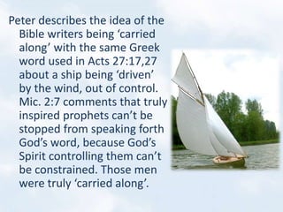 Peter describes the idea of the
Bible writers being ‘carried
along’ with the same Greek
word used in Acts 27:17,27
about a ship being ‘driven’
by the wind, out of control.
Mic. 2:7 comments that truly
inspired prophets can’t be
stopped from speaking forth
God’s word, because God’s
Spirit controlling them can’t
be constrained. Those men
were truly ‘carried along’.
 