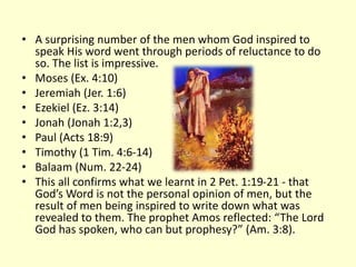 • A surprising number of the men whom God inspired to
speak His word went through periods of reluctance to do
so. The list is impressive.
• Moses (Ex. 4:10)
• Jeremiah (Jer. 1:6)
• Ezekiel (Ez. 3:14)
• Jonah (Jonah 1:2,3)
• Paul (Acts 18:9)
• Timothy (1 Tim. 4:6-14)
• Balaam (Num. 22-24)
• This all confirms what we learnt in 2 Pet. 1:19-21 - that
God’s Word is not the personal opinion of men, but the
result of men being inspired to write down what was
revealed to them. The prophet Amos reflected: “The Lord
God has spoken, who can but prophesy?” (Am. 3:8).
 