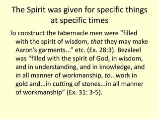 The Spirit was given for specific things
at specific times
To construct the tabernacle men were “filled
with the spirit of wisdom, that they may make
Aaron’s garments...” etc. (Ex. 28:3). Bezaleel
was “filled with the spirit of God, in wisdom,
and in understanding, and in knowledge, and
in all manner of workmanship, to...work in
gold and...in cutting of stones...in all manner
of workmanship” (Ex. 31: 3-5).
 