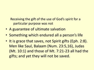 Receiving the gift of the use of God’s spirit for a
particular purpose was not
• A guarantee of ultimate salvation
• Something which endured all a person’s life
• It is grace that saves, not Spirit gifts (Eph. 2:8).
Men like Saul, Balaam (Num. 23:5,16), Judas
(Mt. 10:1) and those of Mt. 7:21-23 all had the
gifts; and yet they will not be saved.
 