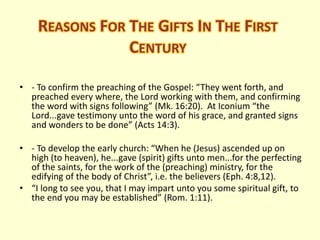 REASONS FOR THE GIFTS IN THE FIRST
CENTURY
• - To confirm the preaching of the Gospel: “They went forth, and
preached every where, the Lord working with them, and confirming
the word with signs following” (Mk. 16:20). At Iconium “the
Lord...gave testimony unto the word of his grace, and granted signs
and wonders to be done” (Acts 14:3).
• - To develop the early church: “When he (Jesus) ascended up on
high (to heaven), he...gave (spirit) gifts unto men...for the perfecting
of the saints, for the work of the (preaching) ministry, for the
edifying of the body of Christ”, i.e. the believers (Eph. 4:8,12).
• “I long to see you, that I may impart unto you some spiritual gift, to
the end you may be established” (Rom. 1:11).
 
