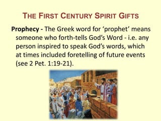 THE FIRST CENTURY SPIRIT GIFTS
Prophecy - The Greek word for ‘prophet’ means
someone who forth-tells God’s Word - i.e. any
person inspired to speak God’s words, which
at times included foretelling of future events
(see 2 Pet. 1:19-21).
 