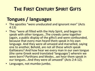 THE FIRST CENTURY SPIRIT GIFTS
Tongues / languages
• The apostles “were uneducated and ignorant men” (Acts
4:13)
• They “were all filled with the Holy Spirit, and began to
speak with other tongues...The crowds came together
(again, a public display of the gifts!) and were confounded,
because that every man heard them speak in his own
language. And they were all amazed and marvelled, saying
one to another, Behold, are not all these which speak
Galilaeans? And how hear we every man in our own tongue
(the same Greek word translated ‘languages’) wherein we
were born? Parthians and Medes...we hear them speak in
our tongues...And they were all amazed” (Acts 2:4-12).
• Languages, not mumbo-jumbo.
 