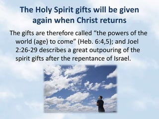 The Holy Spirit gifts will be given
again when Christ returns
The gifts are therefore called “the powers of the
world (age) to come” (Heb. 6:4,5); and Joel
2:26-29 describes a great outpouring of the
spirit gifts after the repentance of Israel.
 