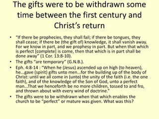 The gifts were to be withdrawn some
time between the first century and
Christ’s return
• “If there be prophecies, they shall fail; if there be tongues, they
shall cease; if there be (the gift of) knowledge, it shall vanish away.
For we know in part, and we prophesy in part. But when that which
is perfect [complete] is come, then that which is in part shall be
done away” (1 Cor. 13:8-10).
• The gifts “are temporary” (G.N.B.).
• Eph. 4:8-14 : “When he (Jesus) ascended up on high (to heaven),
he...gave (spirit) gifts unto men...for the building up of the body of
Christ: until we all come in (unto) the unity of the faith (i.e. the one
faith), and of the knowledge of the Son of God, unto a perfect
man...That we henceforth be no more children, tossed to and fro,
and thrown about with every wind of doctrine.”
• The gifts were to be withdrawn when that which enables the
church to be “perfect” or mature was given. What was this?
 