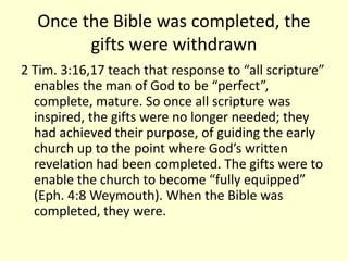 Once the Bible was completed, the
gifts were withdrawn
2 Tim. 3:16,17 teach that response to “all scripture”
enables the man of God to be “perfect”,
complete, mature. So once all scripture was
inspired, the gifts were no longer needed; they
had achieved their purpose, of guiding the early
church up to the point where God’s written
revelation had been completed. The gifts were to
enable the church to become “fully equipped”
(Eph. 4:8 Weymouth). When the Bible was
completed, they were.
 