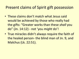 Present claims of Spirit gift possession
• These claims don’t match what Jesus said
would be achieved by those who really had
the gifts: “Greater works than these shall you
do” (Jn. 14:12) - not ‘you might do’!
• True miracles didn’t always require the faith of
the healed person- the blind man of Jn. 9, and
Malchus (Lk. 22:51).
 