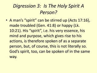 Digression 3: Is The Holy Spirit A
Person?
• A man’s “spirit” can be stirred up (Acts 17:16),
made troubled (Gen. 41:8) or happy (Lk.
10:21). His “spirit”, i.e. his very essence, his
mind and purpose, which gives rise to his
actions, is therefore spoken of as a separate
person, but, of course, this is not literally so.
God’s spirit, too, can be spoken of in the same
way.
 