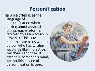 Personification
The Bible often uses the
language of
personification when
talking about abstract
things, e.g. wisdom is
referred to as a woman in
Prov. 9:1. This is to
demonstrate to us what a
person who has wisdom
would be like in practice;
‘wisdom’ cannot exist
except in someone’s mind,
and so this device of
personification is used.
 