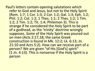Paul’s letters contain opening salutations which
refer to God and Jesus, but not to the Holy Spirit
(Rom. 1:7; 1 Cor. 1:3; 2 Cor. 1:2; Gal. 1:3; Eph. 1:2;
Phil. 1:2; Col. 1:2; 1 Thes. 1:1; 2 Thes. 1:2; 1 Tim.
1:2; 2 Tim. 1:2; Tit. 1:4; Philemon 3). This is
strange if he considered the Holy Spirit to be part
of a godhead, as the ‘trinity’ doctrine wrongly
supposes. Some of the Holy Spirit was poured out
on men (Acts 2:17,18; the same Greek
construction is found in Mk. 12:2; Lk. 6:13; Jn.
21:10 and Acts 5:2). How can we receive part of a
person? We are given “of His [God’s] spirit”
(1 Jn. 4:13). This is nonsense if the Holy Spirit is a
person
 