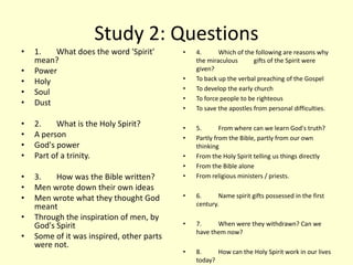 Study 2: Questions
• 1. What does the word 'Spirit'
mean?
• Power
• Holy
• Soul
• Dust
• 2. What is the Holy Spirit?
• A person
• God's power
• Part of a trinity.
• 3. How was the Bible written?
• Men wrote down their own ideas
• Men wrote what they thought God
meant
• Through the inspiration of men, by
God's Spirit
• Some of it was inspired, other parts
were not.
• 4. Which of the following are reasons why
the miraculous gifts of the Spirit were
given?
• To back up the verbal preaching of the Gospel
• To develop the early church
• To force people to be righteous
• To save the apostles from personal difficulties.
• 5. From where can we learn God's truth?
• Partly from the Bible, partly from our own
thinking
• From the Holy Spirit telling us things directly
• From the Bible alone
• From religious ministers / priests.
• 6. Name spirit gifts possessed in the first
century.
• 7. When were they withdrawn? Can we
have them now?
• 8. How can the Holy Spirit work in our lives
today?
 