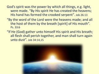 God’s spirit was the power by which all things, e.g. light,
were made. “By His spirit He has created the heavens;
His hand has formed the crooked serpent”. Job 26:13
“By the word of the Lord were the heavens made; and all
the host of them by the breath [spirit] of His mouth”.
Ps. 33:6
“If He (God) gather unto himself His spirit and His breath;
all flesh shall perish together, and man shall turn again
unto dust”. Job 34:14,15
 