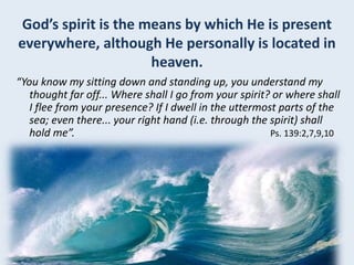 God’s spirit is the means by which He is present
everywhere, although He personally is located in
heaven.
“You know my sitting down and standing up, you understand my
thought far off... Where shall I go from your spirit? or where shall
I flee from your presence? If I dwell in the uttermost parts of the
sea; even there... your right hand (i.e. through the spirit) shall
hold me”. Ps. 139:2,7,9,10
 