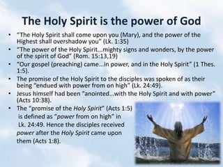 The Holy Spirit is the power of God
• “The Holy Spirit shall come upon you (Mary), and the power of the
Highest shall overshadow you” (Lk. 1:35)
• “The power of the Holy Spirit...mighty signs and wonders, by the power
of the spirit of God” (Rom. 15:13,19)
• “Our gospel (preaching) came...in power, and in the Holy Spirit” (1 Thes.
1:5).
• The promise of the Holy Spirit to the disciples was spoken of as their
being “endued with power from on high” (Lk. 24:49).
• Jesus himself had been “anointed...with the Holy Spirit and with power”
(Acts 10:38).
• The “promise of the Holy Spirit” (Acts 1:5)
is defined as “power from on high” in
Lk. 24:49. Hence the disciples received
power after the Holy Spirit came upon
them (Acts 1:8).
 