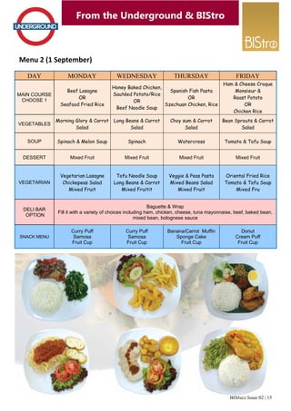 BISbuzz Issue 02 | 15 
From the Underground & BIStro 
Menu 2 (1 September) 
DAY MONDAY WEDNESDAY THURSDAY FRIDAY 
MAIN COURSE 
CHOOSE 1 
Beef Lasagne 
OR 
Seafood Fried Rice 
Honey Baked Chicken, 
Sautéed Potato/Rice 
OR 
Beef Noodle Soup 
Spanish Fish Pasta 
OR 
Szechuan Chicken, Rice 
Ham & Cheese Croque 
Monsieur & 
Roast Potato 
OR 
Chicken Rice 
VEGETABLES 
Morning Glory & Carrot 
Salad 
Long Beans & Carrot 
Salad 
Choy sum & Carrot 
Salad 
Bean Sprouts & Carrot 
Salad 
SOUP Spinach & Melon Soup Spinach Watercress Tomato & Tofu Soup 
DESSERT Mixed Fruit Mixed Fruit Mixed Fruit Mixed Fruit 
VEGETARIAN 
Vegetarian Lasagne 
Chickepeas Salad 
Mixed Fruit 
Tofu Noodle Soup 
Long Beans & Carrot 
Mixed Fruitit 
Veggie & Peas Pasta 
Mixed Beans Salad 
Mixed Fruit 
Oriental Fried Rice 
Tomato & Tofu Soup 
Mixed Fru 
DELI BAR 
OPTION 
Baguette & Wrap 
Fill it with a variety of choices including ham, chicken, cheese, tuna mayonnaise, beef, baked bean, 
mixed bean, bolognese sauce 
SNACK MENU 
Curry Puff 
Samosa 
Fruit Cup 
Curry Puff 
Samosa 
Fruit Cup 
Banana/Carrot Muffin 
Sponge Cake 
Fruit Cup 
Donut 
Cream Puff 
Fruit Cup 
