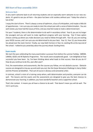 BIS Start of Year assembly 2014 
Welcome Back 
A very warm welcome back to all returning students and an especially warm welcome to our new stu‐dents. 
It’s good to see you all here – the place has been a bit soulless without you! Today the school is 
full of life! 
I enjoy the start of term. There’s always a sense of opƟmism, a buzz of anƟcipaƟon, and maybe a liƩle bit 
of apprehension. I am sure you are ready to start the school year with a sense of determinaƟon. You are 
well‐rested, you have had the luxury of Ɵme, and you now feel ready to make a determined start. 
For year 7 students, there is the determinaƟon to do well in secondary school. Year 8, you are no longer 
the youngest and you will want to make significant progress with your learning. Year 9 have opƟon 
choices coming up where you make decisions you need to follow through with. Year 10, you are starƟng 
your IGCSE courses, and I am sure you are determined to do your best. Year 11, Year 13, you know what 
lies ahead over the next 2 terms! Finally, our new Sixth Formers in Year 12, starƟng life at the top end of 
the school. I talked to you yesterday about the journey ahead. ExciƟng Ɵmes. 
Exam results 
We start the year celebraƟng the many examinaƟon successes from before the summer holiday: ABRSM, 
LAMDA, IGCSE and IB Diploma Programme. The results were excepƟonally good. I am delighted at how 
successful you have been. So, I’ve been thinking about what leads to that success. How do you do it? 
How do you conƟnue to do this, year aŌer year? 
First, the examinaƟons and assessments, like the courses you follow, are not obstacle courses. Obstacle 
courses are designed to trip you up and catch you out, like the Carpe Retractum Challenge in Harry PoƩer 
and the Prisoner of Azkebhan. That sort of course is devious and somewhat unfair. 
In contrast, school is more of a training camp where, with determinaƟon and pracƟce, everyone can do 
well. The lessons and the exams and the assessments are designed to give you the best chances to 
demonstrate your learning. In addiƟon, you have wonderful teachers and a supporƟve school. 
That’s the context. It means you all have a chance to do well. That doesn’t mean you will do well. The 
rest is up to you. 
BISbuzz Issue 02 | 3 
 