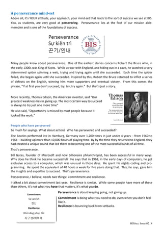 A perseverance mind‐set 
Above all, it’s YOUR aƫtude, your approach, your mind‐set that leads to the sort of success we see at BIS. 
You, as students, are very good at persevering. Perseverance lies at the foot of our mission aide‐memoire 
BISbuzz Issue 02 | 4 
and is one of the foundaƟons of success. 
Many people know about perseverance. One of the earliest stories concerns Robert the Bruce who, in 
the early 1300s was King of Scots. While at war with England, and hiding out in a cave, he watched a very 
determined spider spinning a web, trying and trying again unƟl she succeeded. Each Ɵme the spider 
failed, she began again unƟl she succeeded. Inspired by this, Robert the Bruce returned to inflict a series 
of defeats on the English, winning him more supporters and eventual victory. From this comes the 
phrase, “If at first you don’t succeed, try, try, try again.” But that’s just a story. 
More recently, Thomas Edison, the American inventor, said “Our 
greatest weakness lies in giving up. The most certain way to succeed 
is always to try just one more Ɵme” 
He also said, “Opportunity is missed by most people because it 
looked like work.” 
People who have persevered 
So much for sayings. What about acƟon? Who has persevered and succeeded? 
The Beatles performed live in Hamburg, Germany over 1,200 Ɵmes in just under 4 years – from 1960 to 
1964 – building up more than 10,000 hours of playing Ɵme. By by the Ɵme they returned to England, they 
had created a unique sound that led them to becoming one of the most successful bands of all Ɵme. 
That’s perseverance. 
Bill Gates, founder of MicrosoŌ and now billionaire philanthropist, has been successful in many ways. 
Why does he think he became successful? He says that in 1968, in the early days of computers, he got 
exclusive access to a computer, which was unusual in those days. He spent his nights coding and pro‐gramming. 
He spent the equivalent of 40 hours a week for five years doing that. This, he says, gave him 
the insights and experƟse to succeed. That’s perseverance. 
Perseverance, I believe, needs two things: commitment and resilience. 
I talked a bit about commitment last year. Resilience is similar. While some people have more of these 
than others, it’s not what you have that maƩers, it’s what you do. 
Perseverance is about keeping going, not giving up. 
Commitment is doing what you need to do, even when you don’t feel 
like it. 
Resilience is bouncing back from setbacks. 
 