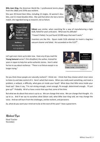 BISbuzz Issue 02 | 5 
Billy Jean King, the American World No. 1 professional tennis player 
from the 1960s and 1970s was resilient. 
She won 39 Grand Slam Ɵtles, including 12 singles, 16 women's dou‐bles, 
and 11 mixed doubles Ɵtles. She said that when she lost a tennis 
match, she regarded losing as research, not as failure. 
Edison was similar, when searching for a way of manufacturing a light 
bulb, failed for years and years. What was his aƫtude? 
“I haven’t failed, I’ve just found 10 000 ways that won’t work.” 
Inventors are like this. Dyson made 5126 aƩempts to invent a bag‐less 
vacuum cleaner and failed. He succeeded on the 5127th . 
Let’s get even more up to date now. Have any of you read the 
Young Samurai series? Chris Bradford, the author, trained for 
years in Japan to help him write authenƟc stories. Here’s what 
he has to say about resilience: “There is no failure except in no 
longer trying.” 
Do you think these people are naturally resilient? I think not. I think that they choose which inner voice 
to listen to and take control of it. Here’s what that means. When you really want something, and meet a 
problem, a setback, a difficulty, what goes on inside your head? What does that liƩle voice inside your 
head say? Does it say, “I’m not strong enough, smart enough, fit enough, determined enough. I’ll just 
give up?” Probably. All of us have a voice that says that, some of the Ɵme. 
But what we do about that voice is up to us. We can change that voice. We can change that thought. It’s 
up to us. And if we say to ourselves what Edison said, what Billie Jean King said, we may change the 
voice. And we will learn from the challenges, and be resilient, and persevere. 
So, what do you want your mind‐set to be at the start of this year? Have a great term. 
Richard Dyer 
Head Teacher 
Secondary 
 