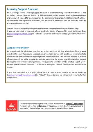 Learning Support Assistant 
BIS is seeking a second Learning Support Assistant to join the Learning Support Department at AP2 
secondary campus. Learning Support at AP2 consists of in‐class support, study skills development 
and homework support for students across the age range with a range of mild learning difficulƟes. 
QualificaƟons and experience are useful, but enthusiasm, teamwork and an ability to relate to 
young people are essenƟal. 
There is the possibility of spliƫng this post between two people working on different days. 
If you are interested in this post, please send brief details of yourself by email to Richard Dyer 
(richarddyer@bisvietnam.com) by Friday 5th September and we will contact you with further infor‐ma 
BISbuzz Issue 02 | 7 
Ɵon. 
Admissions Ofϐicer 
An expansion of the admissions team has led to the need for a full Ɵme admissions officer to work 
with the AP2 team. We require an adaptable, presentable person with good inter‐personal skills to 
communicate with new families applying to the secondary school. The posiƟon involves all aspects 
of admissions, from iniƟal enquiry, through to presenƟng the school to visiƟng families, student 
tesƟng and final admission arrangements. The successful candidate will be a naƟve English speak‐er 
with good communicaƟon and IT skills and a willingness to work flexibly within a BriƟsh style 
school. 
If you are interested in this post, please send a copy of your resume to Tracey Brownrigg 
(traceybrownrigg@bisvietnam.com) by Friday 5th September and we will contact you with further 
informaƟon 
The deadline for entering the next ABRSM theory exam is Friday 5th September. 
The exam will be held on Saturday 1st November at 9am. Don’t forget you need to 
pass grade 5 theory before you can enter pracƟcal grades 6 and above. 
 