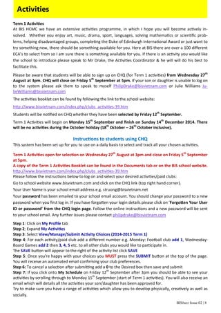 Activities 
Term 1 AcƟviƟes 
At BIS HCMC we have an extensive acƟviƟes programme, in which I hope you will become acƟvely in‐volved. 
Whether you enjoy art, music, drama, sport, languages, solving mathemaƟcs or scienƟfic prob‐lems, 
helping disadvantaged groups, compleƟng the Duke of Edinburgh InternaƟonal Award or just want to 
try something new, there should be something available for you. Here at BIS there are over a 100 different 
ECA’s to select from so I am sure there is something available for you. If there is an acƟvity you would like 
the school to introduce please speak to Mr Drake, the AcƟviƟes Coordinator & he will will do his best to 
facilitate this. 
Please be aware that students will be able to sign up on CHQ (for Term 1 acƟviƟes) from Wednesday 27th 
August at 3pm. CHQ will close on Friday 5th September at 5pm. If your son or daughter is unable to log on 
to the system please ask them to speak to myself PhilipDrake@bisvietnam.com or Julie Williams Ju‐lieWilliams@ 
BISbuzz Issue 02 | 8 
bisvietnam.com 
The acƟviƟes booklet can be found by following the link to the school website: 
hƩp://www.bisvietnam.com/index.php/clubs_acƟviƟes‐39.htm 
Students will be noƟfied on CHQ whether they have been selected by Friday 12th September. 
Term 1 AcƟviƟes will begin on Monday 15th September and finish on Sunday 14th December 2014. There 
will be no acƟviƟes during the October holiday (18th October – 26th October inclusive). 
InstrucƟons to students using CHQ 
This system has been set up for you to use on a daily basis to select and track all your chosen acƟviƟes. 
Term 1 AcƟviƟes open for selecƟon on Wednesday 27th August at 3pm and close on Friday 5th September 
at 5pm. 
A copy of the Term 1 AcƟviƟes Booklet can be found in the Documents tab or on the BIS school website. 
hƩp://www.bisvietnam.com/index.php/clubs_acƟviƟes‐39.htm 
Please follow the instrucƟons below to log on and select your desired acƟviƟes/paid clubs: 
Go to school website www.bisvietnam.com and click on the CHQ link (top right hand corner). 
Your User Name is your school email address e.g. struong@bisvietnam.net 
Your password has been emailed to your school email account. You should change your password to a new 
password when you first log in. If you have forgoƩen your login details please click on ‘ForgoƩen Your User 
ID or password’ from the CHQ login page. Follow the online instrucƟons and a new password will be sent 
to your school email. Any further issues please contact philipdrake@bisvietnam.com 
Step 1: Click on My Profile tab 
Step 2: Expand My AcƟviƟes 
Step 3: Select View/Manage/Submit AcƟvity Choices (2014‐2015 Term 1) 
Step 4: For each acƟvity/paid club add a different number e.g. Monday: Football club add 1, Wednesday: 
Board Games add 2 then 3, 4, 5 etc. to all other clubs you would like to parƟcipate in. 
The SAVE buƩon will appear to the right of the acƟvity list click SAVE 
Step 5: Once you're happy with your choices you MUST press the SUBMIT buƩon at the top of the page. 
You will receive an automated email confirming your club preferences. 
Step 6: To cancel a selecƟon aŌer submiƫng add a 0 to the Desired box then save and submit 
Step 7: If you click onto My Schedule on Friday 12th September aŌer 3pm you should be able to see your 
acƟviƟes by scrolling through to Monday 15th September (start of Term 1 acƟviƟes). You will also receive an 
email which will details all the acƟviƟes your son/daughter has been approved for. 
Try to make sure you have a range of acƟviƟes which allow you to develop physically, creaƟvely as well as 
socially. 
 
