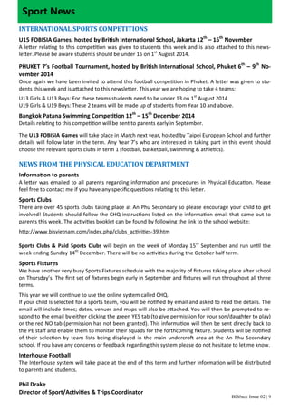 Sport News 
INTERNATIONAL SPORTS COMPETITIONS 
U15 FOBISIA Games, hosted by BriƟsh InternaƟonal School, Jakarta 12th – 16th November 
A leƩer relaƟng to this compeƟƟon was given to students this week and is also aƩached to this news‐le 
Ʃer. Please be aware students should be under 15 on 1st August 2014. 
PHUKET 7’s Football Tournament, hosted by BriƟsh InternaƟonal School, Phuket 6th – 9th No‐vember 
BISbuzz Issue 02 | 9 
2014 
Once again we have been invited to aƩend this football compeƟƟon in Phuket. A leƩer was given to stu‐dents 
this week and is aƩached to this newsleƩer. This year we are hoping to take 4 teams: 
U13 Girls & U13 Boys: For these teams students need to be under 13 on 1st August 2014 
U19 Girls & U19 Boys: These 2 teams will be made up of students from Year 10 and above. 
Bangkok Patana Swimming CompeƟƟon 12th – 15th December 2014 
Details relaƟng to this compeƟƟon will be sent to parents early in September. 
The U13 FOBISIA Games will take place in March next year, hosted by Taipei European School and further 
details will follow later in the term. Any Year 7’s who are interested in taking part in this event should 
choose the relevant sports clubs in term 1 (football, basketball, swimming & athleƟcs). 
NEWS FROM THE PHYSICAL EDUCATION DEPARTMENT 
InformaƟon to parents 
A leƩer was emailed to all parents regarding informaƟon and procedures in Physical EducaƟon. Please 
feel free to contact me if you have any specific quesƟons relaƟng to this leƩer. 
Sports Clubs 
There are over 45 sports clubs taking place at An Phu Secondary so please encourage your child to get 
involved! Students should follow the CHQ instrucƟons listed on the informaƟon email that came out to 
parents this week. The acƟviƟes booklet can be found by following the link to the school website: 
hƩp://www.bisvietnam.com/index.php/clubs_acƟviƟes‐39.htm 
Sports Clubs & Paid Sports Clubs will begin on the week of Monday 15th September and run unƟl the 
week ending Sunday 14th December. There will be no acƟviƟes during the October half term. 
Sports Fixtures 
We have another very busy Sports Fixtures schedule with the majority of fixtures taking place aŌer school 
on Thursday’s. The first set of fixtures begin early in September and fixtures will run throughout all three 
terms. 
This year we will conƟnue to use the online system called CHQ. 
If your child is selected for a sports team, you will be noƟfied by email and asked to read the details. The 
email will include Ɵmes; dates, venues and maps will also be aƩached. You will then be prompted to re‐spond 
to the email by either clicking the green YES tab (to give permission for your son/daughter to play) 
or the red NO tab (permission has not been granted). This informaƟon will then be sent directly back to 
the PE staff and enable them to monitor their squads for the forthcoming fixture. Students will be noƟfied 
of their selecƟon by team lists being displayed in the main undercroŌ area at the An Phu Secondary 
school. If you have any concerns or feedback regarding this system please do not hesitate to let me know. 
Interhouse Football 
The Interhouse system will take place at the end of this term and further informaƟon will be distributed 
to parents and students. 
Phil Drake 
Director of Sport/AcƟviƟes & Trips Coordinator 
 