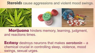 Marijuana hinders memory, learning, judgment,
and reactions times.
Ecstasy destroys neurons that makes serotonin – a
chemical crucial in controlling sleep, violence, mood
swings, sexual urges.
Steroids cause aggressions and violent mood swings.
 
