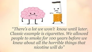 “There’s a lot we won’t know until later.
Classic example is cigarettes. We allowed
people to smoke for 100 years before we
knew about all the horrible things that
nicotine will do”
 