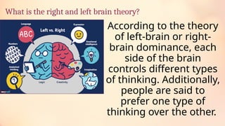 What is the right and left brain theory?
According to the theory
of left-brain or right-
brain dominance, each
side of the brain
controls different types
of thinking. Additionally,
people are said to
prefer one type of
thinking over the other.
 