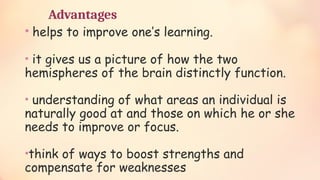Advantages
• helps to improve one’s learning.
• it gives us a picture of how the two
hemispheres of the brain distinctly function.
• understanding of what areas an individual is
naturally good at and those on which he or she
needs to improve or focus.
•think of ways to boost strengths and
compensate for weaknesses
 