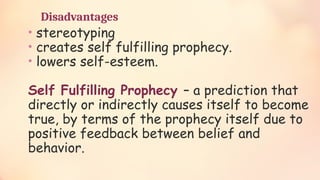 Disadvantages
• stereotyping
• creates self fulfilling prophecy.
• lowers self-esteem.
Self Fulfilling Prophecy – a prediction that
directly or indirectly causes itself to become
true, by terms of the prophecy itself due to
positive feedback between belief and
behavior.
 