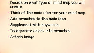 •Decide on what type of mind map you will
create.
•Think of the main idea for your mind map.
•Add branches to the main idea.
•Supplement with keywords.
•Incorporate colors into branches.
•Attach image.
 