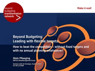beyond                                              Make it real!
budgeting


         >
transformation
network.




      Beyond Budgeting:
      Leading with flexible targets.
      How to beat the competition – without fixed targets and
      with no annual planning whatsoever!

       Niels Pflaeging
       BBTN & MetaManagement Group

       Seminar with Uni Strategic, Kuala Lumpur
       01./02.12.2008
 